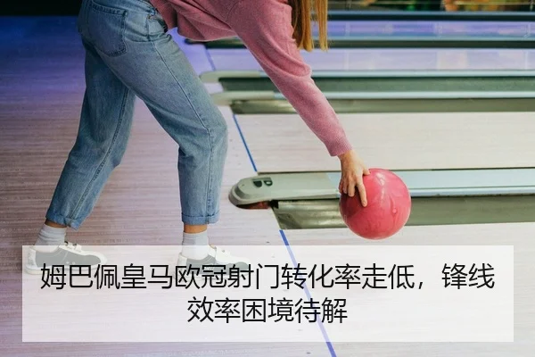 姆巴佩皇马欧冠射门转化率走低，锋线效率困境待解